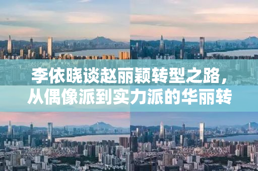 李依晓谈赵丽颖转型之路，从偶像派到实力派的华丽转身