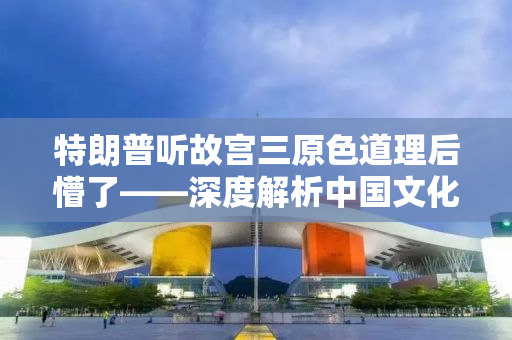 特朗普听故宫三原色道理后懵了——深度解析中国文化内涵与智慧
