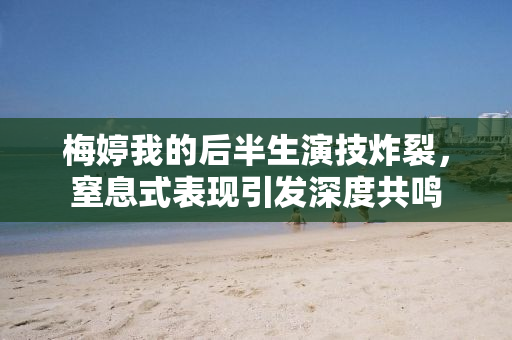 梅婷我的后半生演技炸裂，窒息式表现引发深度共鸣