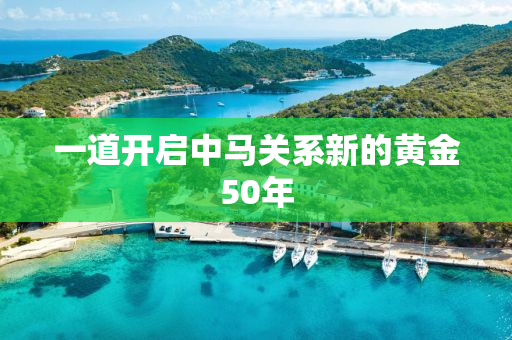一道开启中马关系新的黄金50年