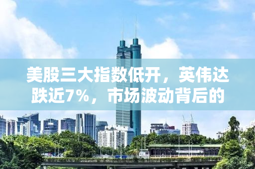 美股三大指数低开，英伟达跌近7%，市场波动背后的深层原因与投资者应对策略