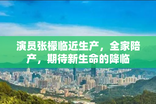 演员张檬临近生产，全家陪产，期待新生命的降临