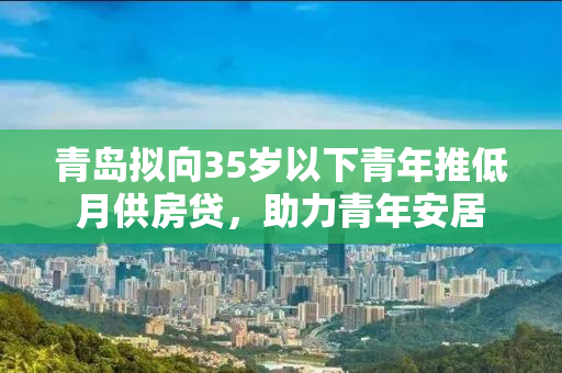 青岛拟向35岁以下青年推低月供房贷，助力青年安居