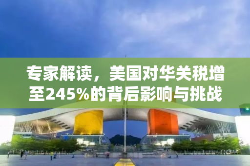 专家解读，美国对华关税增至245%的背后影响与挑战