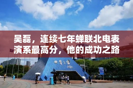 吴磊，连续七年蝉联北电表演系最高分，他的成功之路与启示