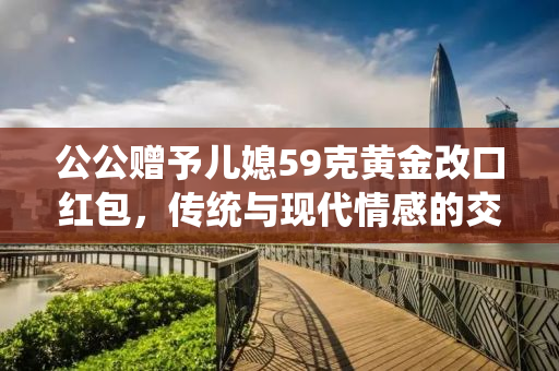 公公赠予儿媳59克黄金改口红包，传统与现代情感的交融