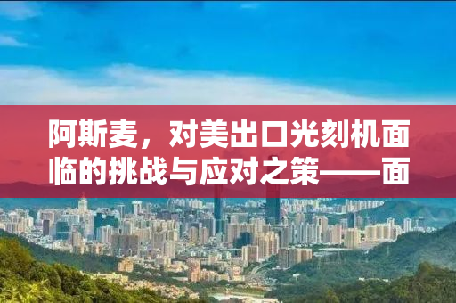 阿斯麦，对美出口光刻机面临的挑战与应对之策——面临关税的风险分析
