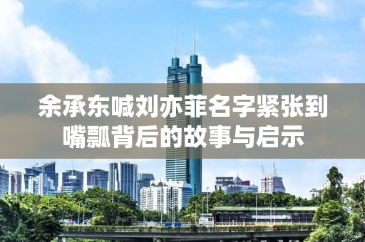 余承东喊刘亦菲名字紧张到嘴瓢背后的故事与启示