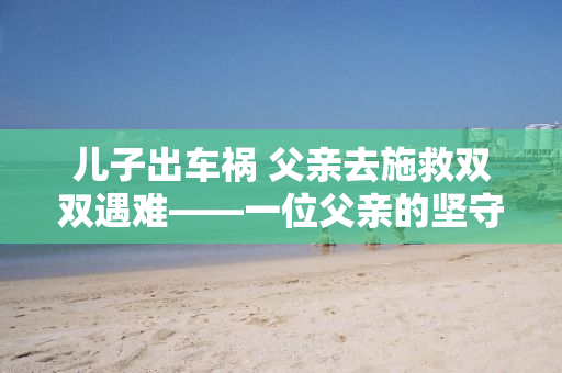 儿子出车祸 父亲去施救双双遇难——一位父亲的坚守与牺牲