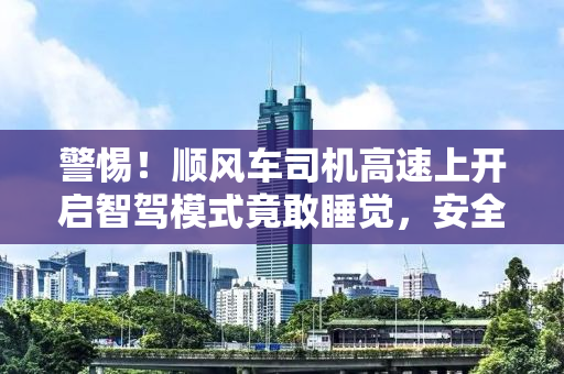 警惕！顺风车司机高速上开启智驾模式竟敢睡觉，安全何在？