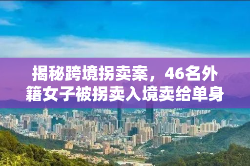 揭秘跨境拐卖案，46名外籍女子被拐卖入境卖给单身男性