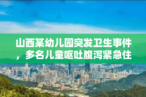 山西某幼儿园突发卫生事件，多名儿童呕吐腹泻紧急住院