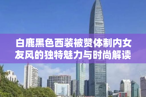 白鹿黑色西装被赞体制内女友风的独特魅力与时尚解读