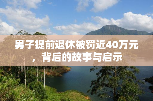 男子提前退休被罚近40万元，背后的故事与启示