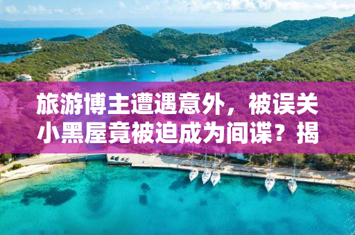 旅游博主遭遇意外，被误关小黑屋竟被迫成为间谍？揭秘背后的真相！