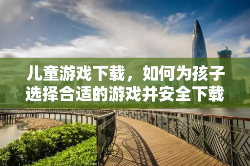 儿童游戏下载，如何为孩子选择合适的游戏并安全下载？