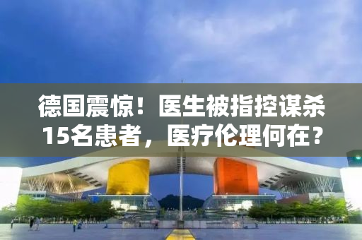 德国震惊！医生被指控谋杀15名患者，医疗伦理何在？