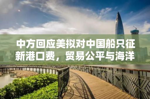 中方回应美拟对中国船只征新港口费，贸易公平与海洋秩序的挑战