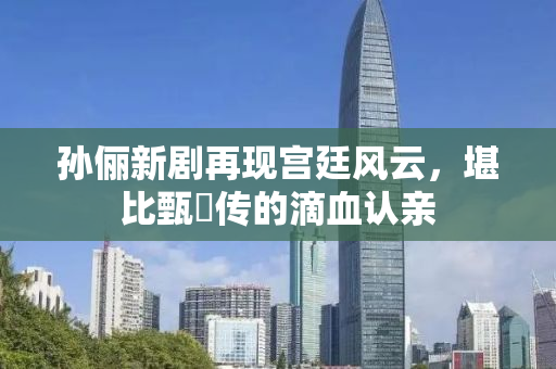 孙俪新剧再现宫廷风云，堪比甄嬛传的滴血认亲
