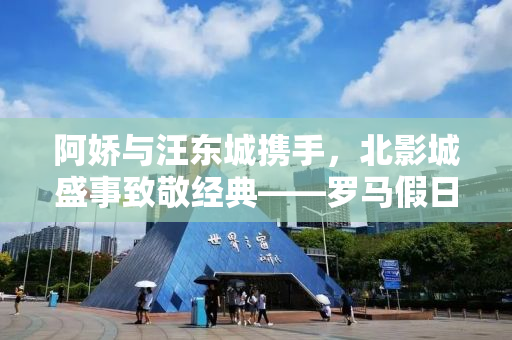 阿娇与汪东城携手，北影城盛事致敬经典——罗马假日