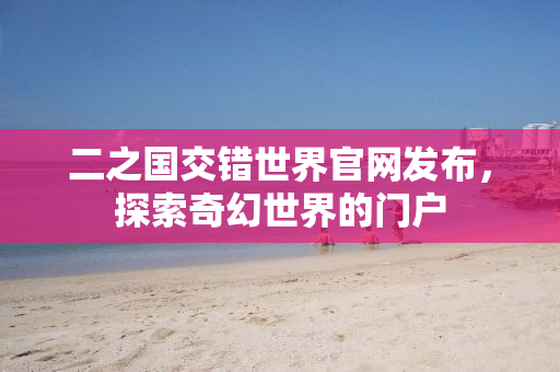 二之国交错世界官网发布，探索奇幻世界的门户
