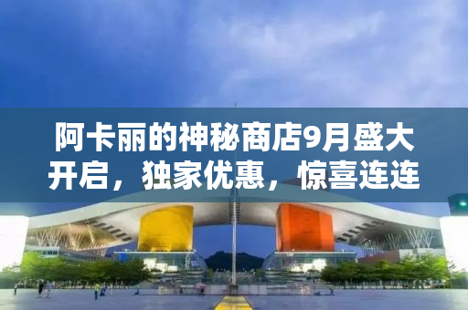 阿卡丽的神秘商店9月盛大开启，独家优惠，惊喜连连！