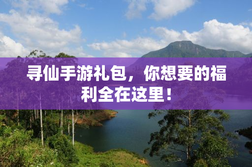 寻仙手游礼包，你想要的福利全在这里！