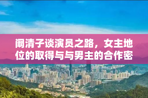 阚清子谈演员之路，女主地位的取得与与男主的合作密不可分