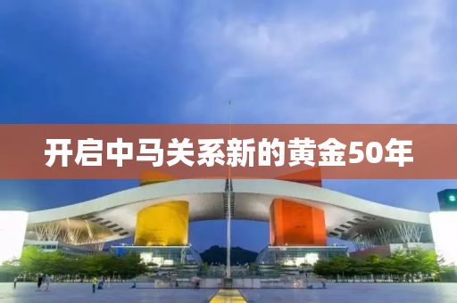 开启中马关系新的黄金50年