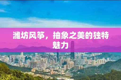 潍坊风筝，抽象之美的独特魅力
