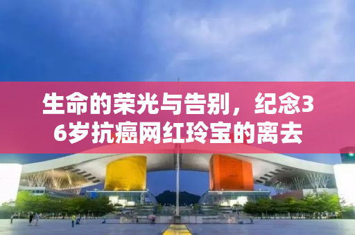 生命的荣光与告别，纪念36岁抗癌网红玲宝的离去
