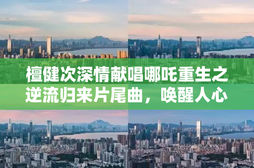 檀健次深情献唱哪吒重生之逆流归来片尾曲，唤醒人心中的英雄情怀