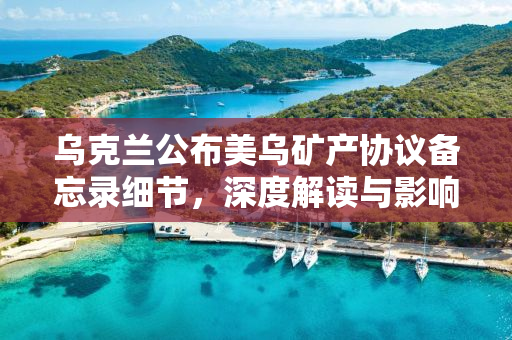乌克兰公布美乌矿产协议备忘录细节，深度解读与影响分析