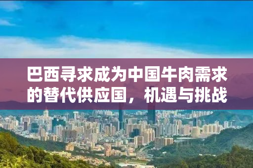 巴西寻求成为中国牛肉需求的替代供应国，机遇与挑战并存