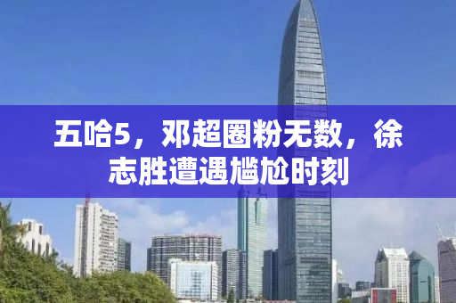 五哈5，邓超圈粉无数，徐志胜遭遇尴尬时刻