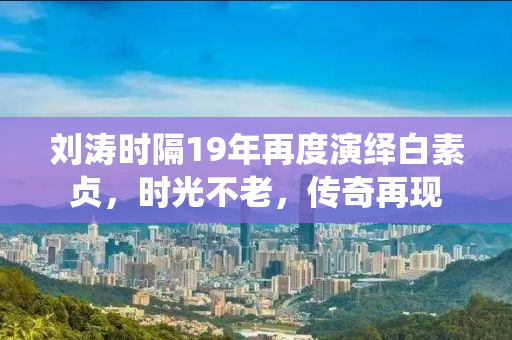 刘涛时隔19年再度演绎白素贞，时光不老，传奇再现