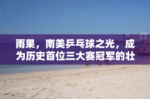 雨果，南美乒乓球之光，成为历史首位三大赛冠军的壮举
