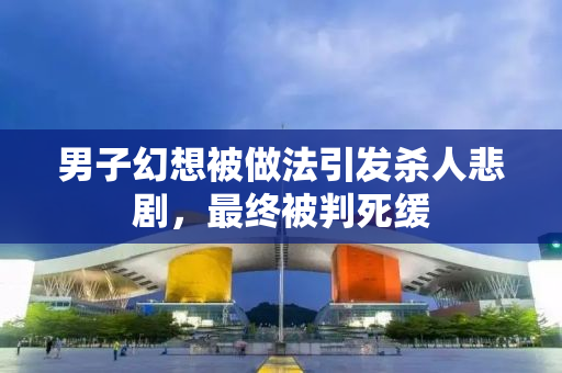 男子幻想被做法引发杀人悲剧，最终被判死缓