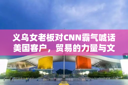 义乌女老板对CNN霸气喊话美国客户，贸易的力量与文化的自信