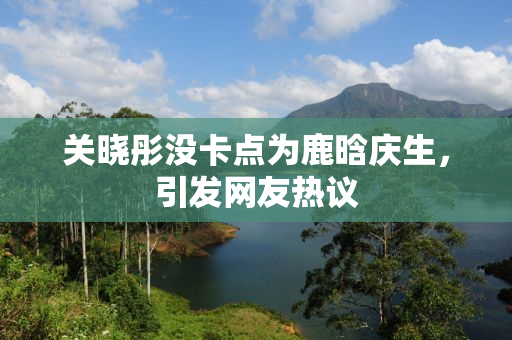 关晓彤没卡点为鹿晗庆生，引发网友热议