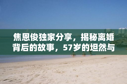 焦恩俊独家分享，揭秘离婚背后的故事，57岁的坦然与勇气