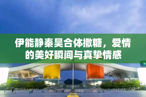 伊能静秦昊合体撒糖，爱情的美好瞬间与真挚情感
