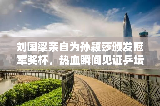 刘国梁亲自为孙颖莎颁发冠军奖杯，热血瞬间见证乒坛荣耀