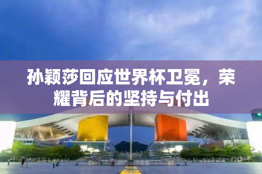 孙颖莎回应世界杯卫冕，荣耀背后的坚持与付出
