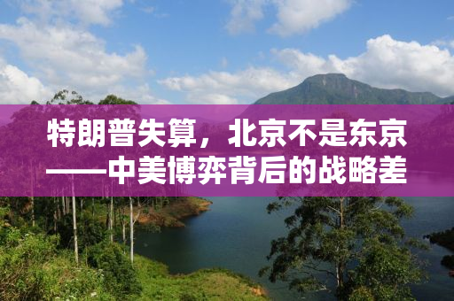 特朗普失算，北京不是东京——中美博弈背后的战略差异与未来走向