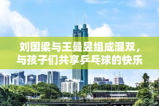 刘国梁与王曼昱组成混双，与孩子们共享乒乓球的快乐
