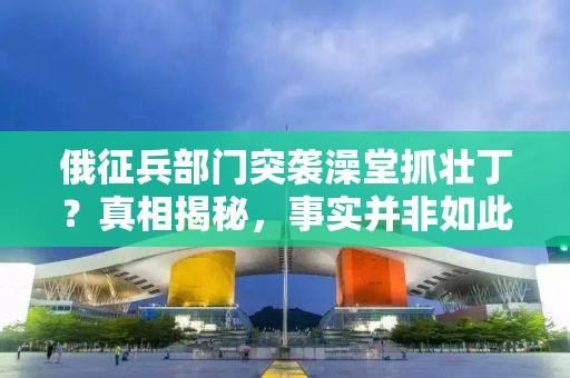 俄征兵部门突袭澡堂抓壮丁？真相揭秘，事实并非如此