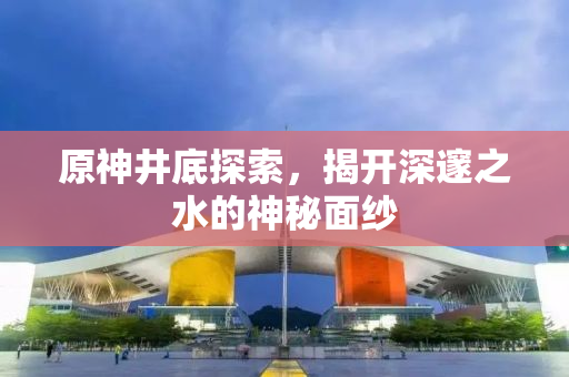 原神井底探索，揭开深邃之水的神秘面纱
