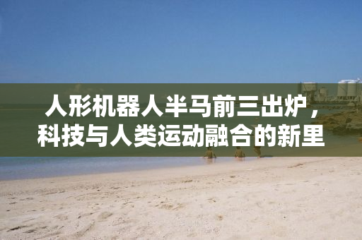 人形机器人半马前三出炉，科技与人类运动融合的新里程碑
