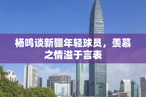 杨鸣谈新疆年轻球员，羡慕之情溢于言表